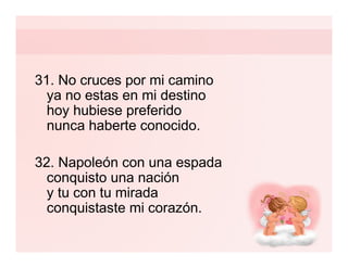 31. No cruces por mi camino
  ya no estas en mi destino
  hoy hubiese preferido
  nunca haberte conocido.

32. Napoleón con una espada
  conquisto una nación
  y tu con tu mirada
  conquistaste mi corazón.
 