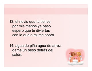 13. el novio que tu tienes
  por mis manos ya paso
  espero que te diviertas
  con lo que a mi me sobro.

14. agua de piña agua de arroz
  dame un beso detrás del
  salón.
 