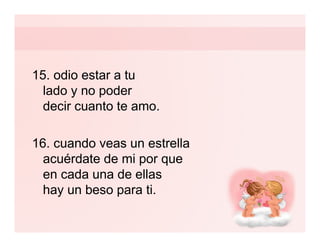 15. odio estar a tu
  lado y no poder
  decir cuanto te amo.

16. cuando veas un estrella
  acuérdate de mi por que
  en cada una de ellas
  hay un beso para ti.
 