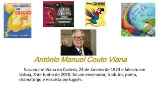 António Manuel Couto Viana
Nasceu em Viana do Castelo, 24 de Janeiro de 1923 e faleceu em
Lisboa, 8 de Junho de 2010, foi um encenador, tradutor, poeta,
dramaturgo e ensaísta português.
 
