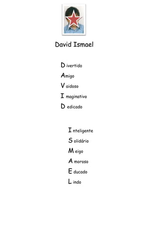 David Ismael


 D ivertido
 Amigo
 V aidoso
 I maginativo
 D edicado


    I nteligente
    S olidário
    M eigo
    A moroso
    E ducado
    L indo
 