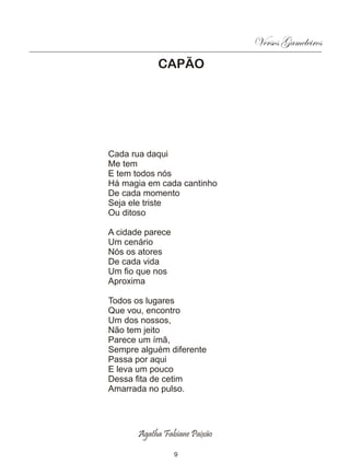 Versos Gameleiros
            CAPÃO




Cada rua daqui
Me tem
E tem todos nós
Há magia em cada cantinho
De cada momento
Seja ele triste
Ou ditoso

A cidade parece
Um cenário
Nós os atores
De cada vida
Um fio que nos
Aproxima

Todos os lugares
Que vou, encontro
Um dos nossos,
Não tem jeito
Parece um ímã,
Sempre alguém diferente
Passa por aqui
E leva um pouco
Dessa fita de cetim
Amarrada no pulso.




       Agatha Fabiane Paixão

                  9
 