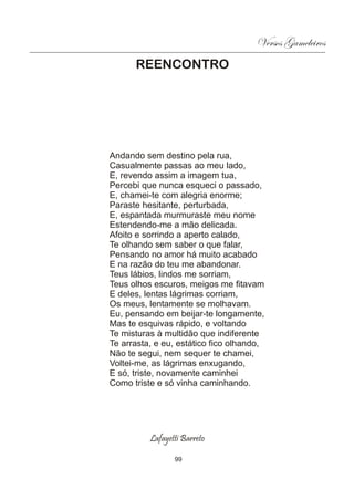 Versos Gameleiros
      REENCONTRO




Andando sem destino pela rua,
Casualmente passas ao meu lado,
E, revendo assim a imagem tua,
Percebi que nunca esqueci o passado,
E, chamei-te com alegria enorme;
Paraste hesitante, perturbada,
E, espantada murmuraste meu nome
Estendendo-me a mão delicada.
Afoito e sorrindo a aperto calado,
Te olhando sem saber o que falar,
Pensando no amor há muito acabado
E na razão do teu me abandonar.
Teus lábios, lindos me sorriam,
Teus olhos escuros, meigos me fitavam
E deles, lentas lágrimas corriam,
Os meus, lentamente se molhavam.
Eu, pensando em beijar-te longamente,
Mas te esquivas rápido, e voltando
Te misturas à multidão que indiferente
Te arrasta, e eu, estático fico olhando,
Não te segui, nem sequer te chamei,
Voltei-me, as lágrimas enxugando,
E só, triste, novamente caminhei
Como triste e só vinha caminhando.




          Lafayetti Barreto

                 99
 