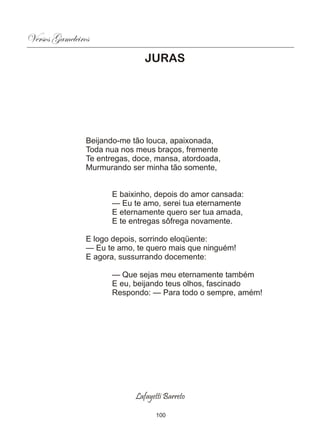 Versos Gameleiros
                                JURAS




                Beijando-me tão louca, apaixonada,
                Toda nua nos meus braços, fremente
                Te entregas, doce, mansa, atordoada,
                Murmurando ser minha tão somente,


                      E baixinho, depois do amor cansada:
                      — Eu te amo, serei tua eternamente
                      E eternamente quero ser tua amada,
                      E te entregas sôfrega novamente.

                E logo depois, sorrindo eloqüente:
                — Eu te amo, te quero mais que ninguém!
                E agora, sussurrando docemente:

                      — Que sejas meu eternamente também
                      E eu, beijando teus olhos, fascinado
                      Respondo: — Para todo o sempre, amém!




                             Lafayetti Barreto

                                    100
 