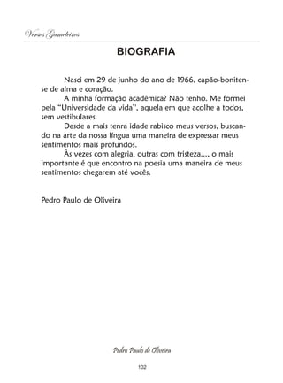 Versos Gameleiros
                          BIOGRAFIA

            Nasci em 29 de junho do ano de 1966, capão-boniten-
     se de alma e coração.
            A minha formação acadêmica? Não tenho. Me formei
     pela “Universidade da vida’', aquela em que acolhe a todos,
     sem vestibulares.
            Desde a mais tenra idade rabisco meus versos, buscan-
     do na arte da nossa língua uma maneira de expressar meus
     sentimentos mais profundos.
            Às vezes com alegria, outras com tristeza..., o mais
     importante é que encontro na poesia uma maneira de meus
     sentimentos chegarem até vocês.


     Pedro Paulo de Oliveira




                         Pedro Paulo de Oliveira

                                  102
 