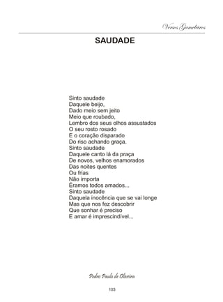 Versos Gameleiros
          SAUDADE




Sinto saudade
Daquele beijo,
Dado meio sem jeito
Meio que roubado,
Lembro dos seus olhos assustados
O seu rosto rosado
E o coração disparado
Do riso achando graça.
Sinto saudade
Daquele canto lá da praça
De novos, velhos enamorados
Das noites quentes
Ou frias
Não importa
Éramos todos amados...
Sinto saudade
Daquela inocência que se vai longe
Mas que nos fez descobrir
Que sonhar é preciso
E amar é imprescindível...




       Pedro Paulo de Oliveira

                103
 
