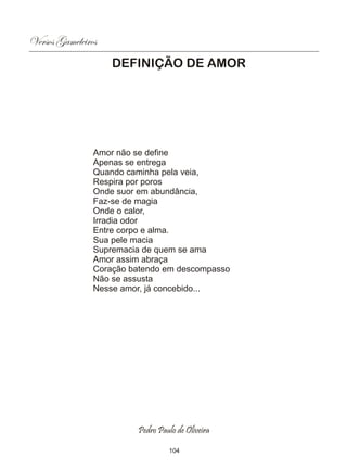 Versos Gameleiros
                    DEFINIÇÃO DE AMOR




                Amor não se define
                Apenas se entrega
                Quando caminha pela veia,
                Respira por poros
                Onde suor em abundância,
                Faz-se de magia
                Onde o calor,
                Irradia odor
                Entre corpo e alma.
                Sua pele macia
                Supremacia de quem se ama
                Amor assim abraça
                Coração batendo em descompasso
                Não se assusta
                Nesse amor, já concebido...




                         Pedro Paulo de Oliveira

                                  104
 