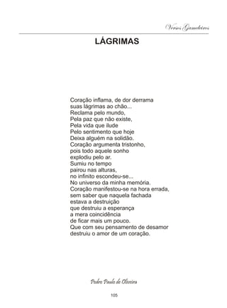 Versos Gameleiros
         LÁGRIMAS




Coração inflama, de dor derrama
suas lágrimas ao chão...
Reclama pelo mundo,
Pela paz que não existe,
Pela vida que ilude
Pelo sentimento que hoje
Deixa alguém na solidão.
Coração argumenta tristonho,
pois todo aquele sonho
explodiu pelo ar.
Sumiu no tempo
pairou nas alturas,
no infinito escondeu-se...
No universo da minha memória.
Coração manifestou-se na hora errada,
sem saber que naquela fachada
estava a destruição
que destruiu a esperança
a mera coincidência
de ficar mais um pouco.
Que com seu pensamento de desamor
destruiu o amor de um coração.




       Pedro Paulo de Oliveira

                105
 