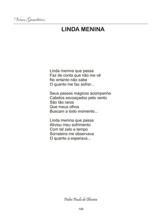 Versos Gameleiros
                          LINDA MENINA




                    Linda menina que passa
                    Faz de conta que não me vê
                    No entanto não sabe
                    O quanto me faz sofrer...

                    Seus passos mágicos acompanho
                    Cabelos esvoaçados pelo vento
                    São tão raros
                    Que meus olhos
                    Buscam a todo momento...

                    Linda menina que passa
                    Aliviou meu sofrimento
                    Com tal zelo e tempo
                    Sorrateira me observava
                    O quanto a esperava...




                           Pedro Paulo de Oliveira

                                    106
 
