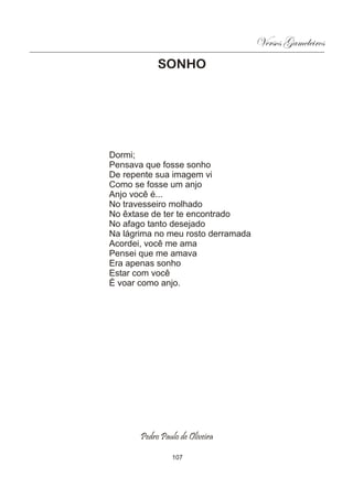 Versos Gameleiros
            SONHO




Dormi;
Pensava que fosse sonho
De repente sua imagem vi
Como se fosse um anjo
Anjo você é...
No travesseiro molhado
No êxtase de ter te encontrado
No afago tanto desejado
Na lágrima no meu rosto derramada
Acordei, você me ama
Pensei que me amava
Era apenas sonho
Estar com você
É voar como anjo.




       Pedro Paulo de Oliveira

                107
 