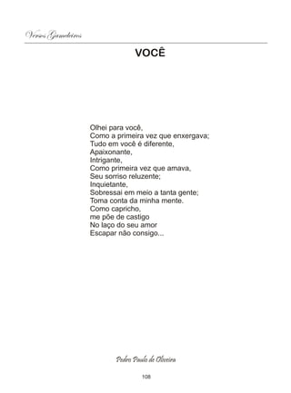Versos Gameleiros
                                  VOCÊ




                    Olhei para você,
                    Como a primeira vez que enxergava;
                    Tudo em você é diferente,
                    Apaixonante,
                    Intrigante,
                    Como primeira vez que amava,
                    Seu sorriso reluzente;
                    Inquietante,
                    Sobressai em meio a tanta gente;
                    Toma conta da minha mente.
                    Como capricho,
                    me põe de castigo
                    No laço do seu amor
                    Escapar não consigo...




                           Pedro Paulo de Oliveira

                                    108
 