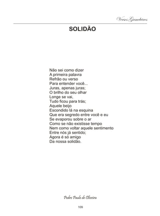 Versos Gameleiros
          SOLIDÃO




Não sei como dizer
A primeira palavra
Refrão ou verso
Para entender você...
Juras, apenas juras;
O brilho do seu olhar
Longe se vai,
Tudo ficou para trás;
Aquele beijo
Escondido lá na esquina
Que era segredo entre você e eu
Se evaporou sobre o ar
Como se não existisse tempo
Nem como voltar aquele sentimento
Entre nós já sentido;
Agora é só amigo
Da nossa solidão.




       Pedro Paulo de Oliveira

                109
 