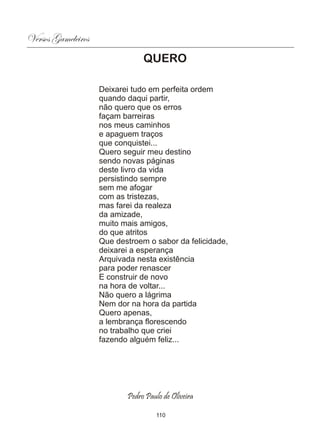 Versos Gameleiros
                                QUERO

                    Deixarei tudo em perfeita ordem
                    quando daqui partir,
                    não quero que os erros
                    façam barreiras
                    nos meus caminhos
                    e apaguem traços
                    que conquistei...
                    Quero seguir meu destino
                    sendo novas páginas
                    deste livro da vida
                    persistindo sempre
                    sem me afogar
                    com as tristezas,
                    mas farei da realeza
                    da amizade,
                    muito mais amigos,
                    do que atritos
                    Que destroem o sabor da felicidade,
                    deixarei a esperança
                    Arquivada nesta existência
                    para poder renascer
                    E construir de novo
                    na hora de voltar...
                    Não quero a lágrima
                    Nem dor na hora da partida
                    Quero apenas,
                    a lembrança florescendo
                    no trabalho que criei
                    fazendo alguém feliz...




                           Pedro Paulo de Oliveira

                                     110
 