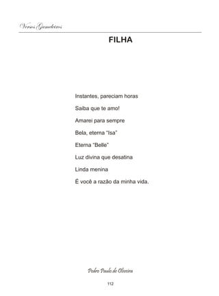 Versos Gameleiros
                                   FILHA




                    Instantes, pareciam horas

                    Saiba que te amo!

                    Amarei para sempre

                    Bela, eterna “Isa”

                    Eterna “Belle”

                    Luz divina que desatina

                    Linda menina

                    É você a razão da minha vida.




                         Pedro Paulo de Oliveira

                                  112
 