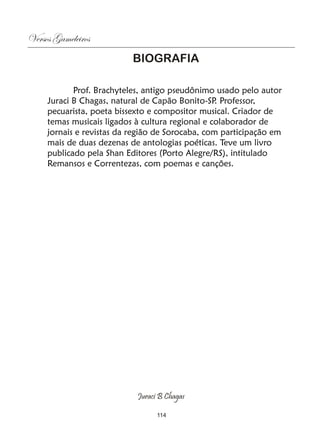 Versos Gameleiros
                           BIOGRAFIA

            Prof. Brachyteles, antigo pseudônimo usado pelo autor
     Juraci B Chagas, natural de Capão Bonito-SP Professor,
                                                  .
     pecuarista, poeta bissexto e compositor musical. Criador de
     temas musicais ligados à cultura regional e colaborador de
     jornais e revistas da região de Sorocaba, com participação em
     mais de duas dezenas de antologias poéticas. Teve um livro
     publicado pela Shan Editores (Porto Alegre/RS), intitulado
     Remansos e Correntezas, com poemas e canções.




                            Juraci B Chagas

                                  114
 