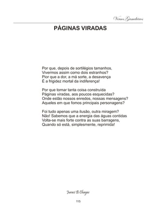 Versos Gameleiros
      PÁGINAS VIRADAS




Por que, depois de sortilégios tamanhos,
Vivermos assim como dois estranhos?
Pior que a dor, a má sorte, a desavença
É a frigidez mortal da indiferença!

Por que tornar tanta coisa construída
Páginas viradas, aos poucos esquecidas?
Onde estão nossos enredos, nossas mensagens?
Aqueles em que fomos principais personagens?

Foi tudo apenas uma ilusão, outra miragem?
Não! Sabemos que a energia das águas contidas
Volta-se mais forte contra as suas barragens,
Quando só está, simplesmente, reprimida!




              Juraci B Chagas

                    115
 
