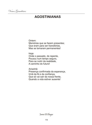 Versos Gameleiros
                         AGOSTINIANAS




                    Ontem:
                    Memórias que se fazem presentes;
                    Que eram para ser transitórias,
                    Mas se tornaram permanentes!

                    Hoje:
                    Onde o passado, de repente,
                    Pousou num tempo seguro,
                    Para se nutrir da realidade,
                    A caminho do futuro!

                    Amanhã:
                    Presença confirmada da esperança,
                    Irmã da fé e da confiança,
                    Que só vai sair da nossa frente,
                    Quando a vida estiver ausente!




                              Juraci B Chagas

                                    116
 