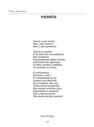 Versos Gameleiros
                          PIERRÔS




                    Somos o que somos;
                    Não o que sonham,
                    Nem o que sonhamos.

                    Diante do espelho
                    E do peso das circunstâncias
                    Nos revelamos:
                    Desamparados bebês chorões,
                    Instintivamente agarrados
                    A velhos cordões umbilicais
                    Já corroídos ou irreais.

                    E confirmamos:
                    Somente o amor
                    E a intensidade da dor
                    Acabam nos alterando.
                    Se a mudança não vem,
                    Continuamos resultantes
                    Dos nossos primeiros anos:
                    Escondendo o essencial
                    Sob a máscara facial,
                    Que desde sempre usamos!




                          Juraci B Chagas

                                118
 