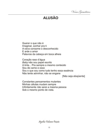 Versos Gameleiros
                  ALUSÃO




Querer o que não é
Imaginar, sonhar pra ti
A raiva consome o desconhecido
E arde o amor
Palavras da cabeça em boca alheia

Coração raso d’água
Baby não sou papel escrito
A tinta... Pra sempre o mesmo conteúdo
Sou de carne e osso
Sou o que sou como tudo tenho essa essência
Não tente advinhar, não se engane
                                   [Não seja eloqüente]

Constantes pensamentos mutantes
Minhas células mudam sempre
Infinitamente não serei a mesma pessoa
Sob o mesmo ponto de vista.




              Agatha Fabiane Paixão

                       11
 