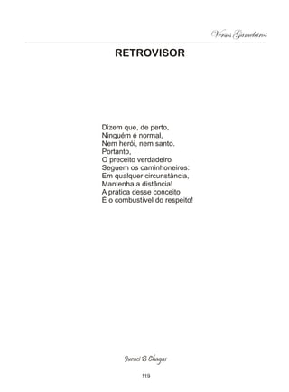 Versos Gameleiros
   RETROVISOR




Dizem que, de perto,
Ninguém é normal,
Nem herói, nem santo.
Portanto,
O preceito verdadeiro
Seguem os caminhoneiros:
Em qualquer circunstância,
Mantenha a distância!
A prática desse conceito
É o combustível do respeito!




      Juraci B Chagas

            119
 