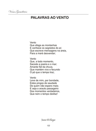 Versos Gameleiros
                    PALAVRAS AO VENTO




                    Vento
                    Que afaga as montanhas
                    E conhece os segredos do ar;
                    Que escreve mensagens na areia,
                    Para a maré desvendar;

                    Vento
                    Que, a todo momento,
                    Sacode a poeira e o mar;
                    Amante fiel da chuva,
                    Que mantém vivo e fecundo
                    O pó que o tempo traz;

                    Vento
                    Leve de mim, por bondade,
                    Estes pingos de saudade
                    De quem não espero mais;
                    E seja o arauto passageiro
                    Dos momentos verdadeiros,
                    Que nem o tempo desfaz!




                             Juraci B Chagas

                                   122
 