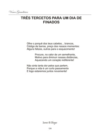 Versos Gameleiros
          TRÊS TERCETOS PARA UM DIA DE
                    FINADOS




                Olhe o porquê dos teus cabelos... brancos,
                Código de barras, preço dos nossos momentos:
                Alguns felizes, outros para o esquecimento!

                       Procure, no calor de um semelhante,
                       Motivo para diminuir nossas distâncias,
                       Aquecendo um coração indiferente!

                Não sinta tanta dor pelos que partem,
                Porque a vida é um curto passamento
                E logo estaremos juntos novamente!




                             Juraci B Chagas

                                   124
 