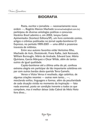 Versos Gameleiros
                           BIOGRAFIA

             Poeta, escritor e jornalista — necessariamente nessa
     ordem —, Rogério Marcos Machado (erremachado@bol.com.br)
     participou de diversas antologias poéticas e concursos
     literários Brasil adentro e, em 2002, lançou Gatos
     Apimentados (Scortecci Editora/SP), um livro contendo contos,
     artigos e crônicas publicadas no jornal capão-bonitense O
     Expresso, no período 1999-2001 — uma difícil e prazerosa
     travessia de milênios.
             Entre seus autores favoritos estão Veríssimo filho,
     Machado de Assis, Dostoievski, Franz Kafka, Jack Kerouack,
     William Burroughs, Mário de Andrade, Edward Lear, Mário
     Quintana, García Márquez e Oscar Wilde, além de tantos
     outros de igual qualidade.
             Capão-bonitense até a última unha do pé, confessa
     extrema alegria em participar de tão importante coletânea em
     par com outros bardos desta querida Terra Gamelis.
             Versos e Vícios Versus é resultado, algo catártico, de
     algumas criações recentes — outras nem tanto... —,
     mesclando estilos, linguagens e formas, além da peculiaridade
     de cada situação vivida no momento da inspiração — fato
     nada anormal, posto ser condição inerente a todos os que
     compõem, mas é melhor deixar João Cabral de Melo Neto
     fora disso...




                              Rojer Rÿoz

                                 126
 
