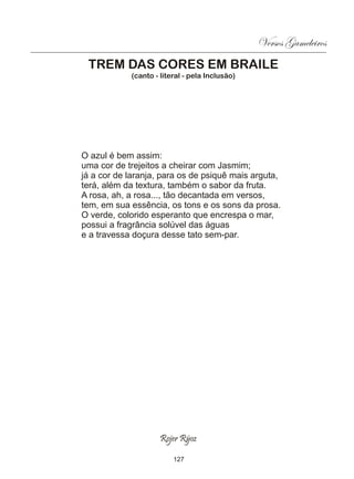 Versos Gameleiros
 TREM DAS CORES EM BRAILE
            (canto - literal - pela Inclusão)




O azul é bem assim:
uma cor de trejeitos a cheirar com Jasmim;
já a cor de laranja, para os de psiquê mais arguta,
terá, além da textura, também o sabor da fruta.
A rosa, ah, a rosa..., tão decantada em versos,
tem, em sua essência, os tons e os sons da prosa.
O verde, colorido esperanto que encrespa o mar,
possui a fragrância solúvel das águas
e a travessa doçura desse tato sem-par.




                     Rojer Rÿoz

                         127
 