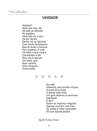 Versos Gameleiros
                             VAIDADE

            Vaidade?
            Acho que não, ela
            Só está se olhando
            No espelho,
            Você não viu o que
            Há por dentro,
            Dentro há um labirinto
            Com becos fantasiosos
            Que te levam a loucura
            Tem quadros, e você
            Vê neles o que você é
            Comparado a ela
            Mas, ela é apenas
            Um bebê, que
            Quer carinho
            Uma incógnita
            Como todos




                                  No café
                                  Distraída, ele ouvindo música
                                  A outra lava roupa
                                  À direita está rindo
                                  Um grito destruiu a harmonia
                                  Individual,
                                  E daí?
                                  Quem se importou ninguém
                                  Apenas ouviram, mas lixar
                                  As unhas é mais importante
                                  Do que aquela poesia.


                          Agatha Fabiane Paixão

                                     12
 