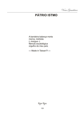 Versos Gameleiros
      PÁTRIO ISTMO




A bandeira balança morta
morna, mórbida
(- morgue -)
flâmula escatológica
orgulho do meu país

— Made in Taiwan?! —




         Rojer Rÿoz

            129
 