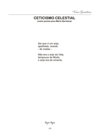 Versos Gameleiros
CETICISMO CELESTIAL
 (outro poema para Mário Quintana)




 Sei que vi um anjo,
 ajoelhado, orando
 - de costas -

 Não era o anjo da Vida,
 tampouco da Morte;
 o anjo era de cimento.




        Rojer Rÿoz

           131
 