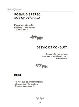 Versos Gameleiros
        POEMA DISPERSO
        SOB CHUVA RALA

        Poesia que não se fez
        escorregou pela vidraça
        ...e disse adeus




                                  DESVIO DE CONDUTA

                                               Poesia não vem na hora
                                        ...e se vier, a mando embora...
                                                          Poesia vadia!




       BURI

        Há ruas que se acabam logo ali;
        há casas que não existem.
        E coisas que nunca vi.




                                  Rojer Rÿoz

                                     134
 