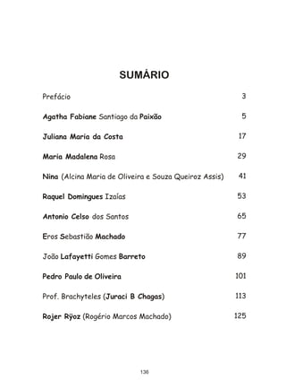SUMÁRIO
Prefácio                                                 3

Agatha Fabiane Santiago da Paixão                        5

Juliana Maria da Costa                                   17

Maria Madalena Rosa                                     29

Nina (Alcina Maria de Oliveira e Souza Queiroz Assis)    41

Raquel Domingues Izaías                                 53

Antonio Celso dos Santos                                65

Eros Sebastião Machado                                  77

João Lafayetti Gomes Barreto                            89

Pedro Paulo de Oliveira                                 101

Prof. Brachyteles (Juraci B Chagas)                     113

Rojer Rÿoz (Rogério Marcos Machado)                     125




                            136
 