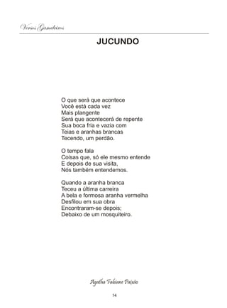 Versos Gameleiros
                             JUCUNDO




                O que será que acontece
                Você está cada vez
                Mais plangente
                Será que acontecerá de repente
                Sua boca fria e vazia com
                Teias e aranhas brancas
                Tecendo, um perdão.

                O tempo fala
                Coisas que, só ele mesmo entende
                E depois de sua visita,
                Nós também entendemos.

                Quando a aranha branca
                Teceu a última carreira
                A bela e formosa aranha vermelha
                Desfilou em sua obra
                Encontraram-se depois;
                Debaixo de um mosquiteiro.




                          Agatha Fabiane Paixão

                                   14
 