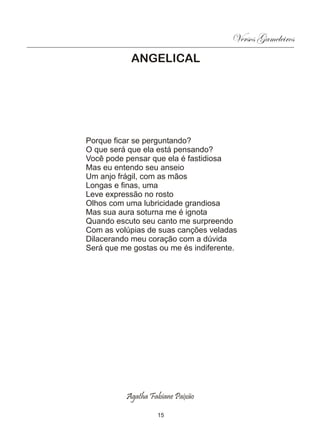 Versos Gameleiros
            ANGELICAL




Porque ficar se perguntando?
O que será que ela está pensando?
Você pode pensar que ela é fastidiosa
Mas eu entendo seu anseio
Um anjo frágil, com as mãos
Longas e finas, uma
Leve expressão no rosto
Olhos com uma lubricidade grandiosa
Mas sua aura soturna me é ignota
Quando escuto seu canto me surpreendo
Com as volúpias de suas canções veladas
Dilacerando meu coração com a dúvida
Será que me gostas ou me és indiferente.




          Agatha Fabiane Paixão

                   15
 
