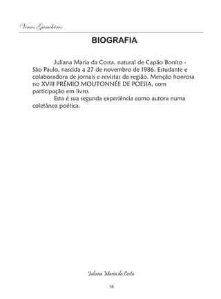 Versos Gameleiros
                          BIOGRAFIA

              Juliana Maria da Costa, natural de Capão Bonito -
     São Paulo, nascida a 27 de novembro de 1986. Estudante e
     colaboradora de jornais e revistas da região. Menção honrosa
     no XVIII PRÊMIO MOUTONNÉE DE POESIA, com
     participação em livro.
              Esta é sua segunda experiência como autora numa
     coletânea poética.




                         Juliana Maria da Costa

                                   18
 