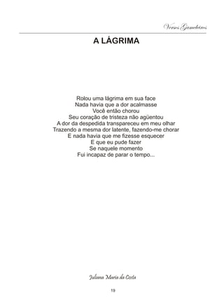 Versos Gameleiros
               A LÁGRIMA




         Rolou uma lágrima em sua face
        Nada havia que a dor acalmasse
                Você então chorou
      Seu coração de tristeza não agüentou
 A dor da despedida transpareceu em meu olhar
Trazendo a mesma dor latente, fazendo-me chorar
     E nada havia que me fizesse esquecer
               E que eu pude fazer
              Se naquele momento
         Fui incapaz de parar o tempo...




             Juliana Maria da Costa

                       19
 