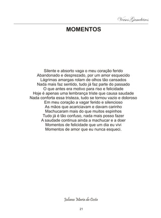 Versos Gameleiros
                    MOMENTOS




       Silente e absorto vaga o meu coração ferido
   Abandonado e desprezado, por um amor esquecido
     Lágrimas amargas rolam de olhos tão cansados
   Nada mais faz sentido, tudo já faz parte do passado
      O que antes era motivo para riso e felicidade
 Hoje é apenas uma lembrança triste que causa saudade
Nada conforta essa tristeza, tudo se tornou vazio e doloroso
       Em meu coração a vagar ferido e silencioso
       As mãos que acariciavam e davam carinho
        Machucaram mais do que muitos espinhos
      Tudo já é tão confuso, nada mais posso fazer
     A saudade continua ainda a machucar e a doer
        Momentos de felicidade que um dia eu vivi
        Momentos de amor que eu nunca esqueci.




                   Juliana Maria da Costa

                             21
 