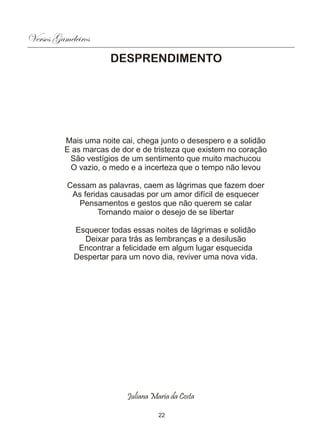 Versos Gameleiros
                      DESPRENDIMENTO




          Mais uma noite cai, chega junto o desespero e a solidão
          E as marcas de dor e de tristeza que existem no coração
           São vestígios de um sentimento que muito machucou
           O vazio, o medo e a incerteza que o tempo não levou

          Cessam as palavras, caem as lágrimas que fazem doer
           As feridas causadas por um amor difícil de esquecer
             Pensamentos e gestos que não querem se calar
                   Tornando maior o desejo de se libertar

            Esquecer todas essas noites de lágrimas e solidão
              Deixar para trás as lembranças e a desilusão
             Encontrar a felicidade em algum lugar esquecida
            Despertar para um novo dia, reviver uma nova vida.




                           Juliana Maria da Costa

                                     22
 