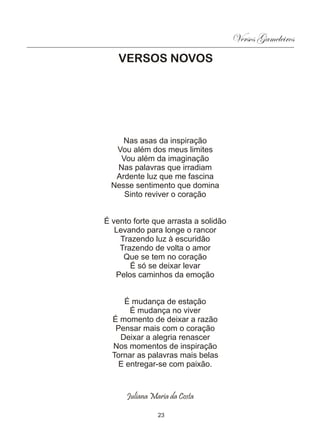 Versos Gameleiros
    VERSOS NOVOS




     Nas asas da inspiração
   Vou além dos meus limites
    Vou além da imaginação
   Nas palavras que irradiam
   Ardente luz que me fascina
  Nesse sentimento que domina
     Sinto reviver o coração


É vento forte que arrasta a solidão
   Levando para longe o rancor
    Trazendo luz à escuridão
    Trazendo de volta o amor
     Que se tem no coração
       É só se deixar levar
   Pelos caminhos da emoção


     É mudança de estação
       É mudança no viver
  É momento de deixar a razão
   Pensar mais com o coração
    Deixar a alegria renascer
  Nos momentos de inspiração
  Tornar as palavras mais belas
    E entregar-se com paixão.



      Juliana Maria da Costa

                23
 