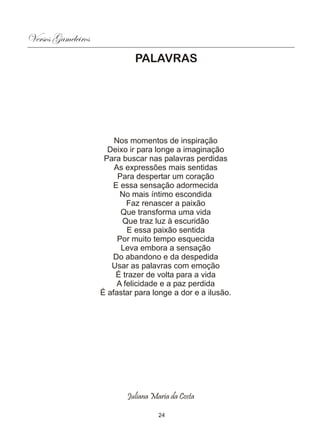 Versos Gameleiros
                              PALAVRAS




                        Nos momentos de inspiração
                      Deixo ir para longe a imaginação
                     Para buscar nas palavras perdidas
                        As expressões mais sentidas
                         Para despertar um coração
                       E essa sensação adormecida
                          No mais íntimo escondida
                            Faz renascer a paixão
                          Que transforma uma vida
                          Que traz luz à escuridão
                            E essa paixão sentida
                         Por muito tempo esquecida
                          Leva embora a sensação
                       Do abandono e da despedida
                       Usar as palavras com emoção
                        É trazer de volta para a vida
                         A felicidade e a paz perdida
                    É afastar para longe a dor e a ilusão.




                           Juliana Maria da Costa

                                     24
 