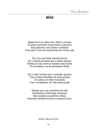 Versos Gameleiros
                   MÃE




  Beijar-te-ei as mãos com afeto e carinho
  E nesse momento encontrarei o caminho
     Das palavras mais belas e sentidas
Para dizer como és importante em minha vida


      És a luz que toda manhã ilumina
 És o eterno encanto que a todos fascina
 Brilhas no céu como a estrela mais bonita
   És de beleza, és de perfeição infinita


  És o calor sincero que o coração aquece
   Traz a todos bênçãos em suas preces
        És santa, és mãe imaculada
   Fiel e verdadeira, és mãe abençoada


    Desejo que nos caminhos da vida
     Encontres a felicidade merecida
      Nas orações eu pedirei a Deus
 Que para sempre ilumine os passos seus.




           Juliana Maria da Costa

                     25
 