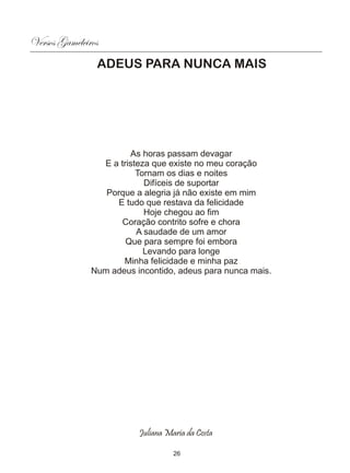 Versos Gameleiros
                ADEUS PARA NUNCA MAIS




                        As horas passam devagar
                 E a tristeza que existe no meu coração
                          Tornam os dias e noites
                            Difíceis de suportar
                  Porque a alegria já não existe em mim
                     E tudo que restava da felicidade
                            Hoje chegou ao fim
                      Coração contrito sofre e chora
                          A saudade de um amor
                       Que para sempre foi embora
                            Levando para longe
                      Minha felicidade e minha paz
               Num adeus incontido, adeus para nunca mais.




                          Juliana Maria da Costa

                                    26
 