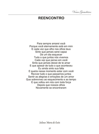Versos Gameleiros
         REENCONTRO




         Para sempre amarei você
  Porque você eternamente está em mim
    E cada vez que olho nos olhos teus
        Sinto que jamais serei capaz
            De um dia esquecer
      Tudo o que juntos nós vivemos
       Cada vez que penso em você
     Sinto que jamais deixei de te amar
  E que apesar de tudo o que aconteceu
           Eu ainda sinto sua falta
 E queria nesse momento estar com você
   Reviver tudo o que passamos juntos
 Sentir as alegrias e emoções de um amor
Que sobreviveu ao esquecimento e ao tempo
    E que voltou em nós com toda força
          Depois que nossos olhos
        Novamente se encontraram




          Juliana Maria da Costa

                    27
 