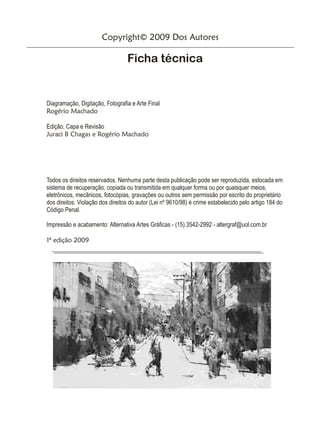 Copyright© 2009 Dos Autores

                                  Ficha técnica


Diagramação, Digitação, Fotografia e Arte Final
Rogério Machado

Edição, Capa e Revisão
Juraci B Chagas e Rogério Machado




Todos os direitos reservados. Nenhuma parte desta publicação pode ser reproduzida, estocada em
sistema de recuperação, copiada ou transmitida em qualquer forma ou por quaisquer meios,
eletrônicos, mecânicos, fotocópias, gravações ou outros sem permissão por escrito do proprietário
dos direitos. Violação dos direitos do autor (Lei nº 9610/98) é crime estabelecido pelo artigo 184 do
Código Penal.

Impressão e acabamento: Alternativa Artes Gráficas - (15) 3542-2992 - altergraf@uol.com.br

1ª edição 2009
 