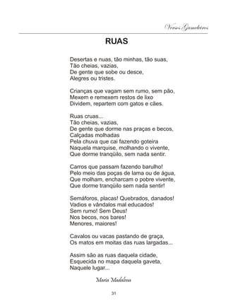 Versos Gameleiros
             RUAS

Desertas e nuas, tão minhas, tão suas,
Tão cheias, vazias,
De gente que sobe ou desce,
Alegres ou tristes.

Crianças que vagam sem rumo, sem pão,
Mexem e remexem restos de lixo
Dividem, repartem com gatos e cães.

Ruas cruas...
Tão cheias, vazias,
De gente que dorme nas praças e becos,
Calçadas molhadas
Pela chuva que cai fazendo goteira
Naquela marquise, molhando o vivente,
Que dorme tranqüilo, sem nada sentir.

Carros que passam fazendo barulho!
Pelo meio das poças de lama ou de água,
Que molham, encharcam o pobre vivente,
Que dorme tranqüilo sem nada sentir!

Semáforos, placas! Quebrados, danados!
Vadios e vândalos mal educados!
Sem rumo! Sem Deus!
Nos becos, nos bares!
Menores, maiores!

Cavalos ou vacas pastando de graça,
Os matos em moitas das ruas largadas...

Assim são as ruas daquela cidade,
Esquecida no mapa daquela gaveta,
Naquele lugar...

         Maria Madalena

                31
 