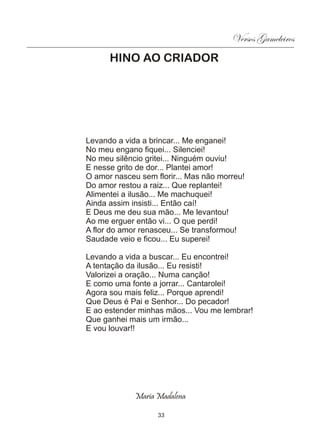 Versos Gameleiros
      HINO AO CRIADOR




Levando a vida a brincar... Me enganei!
No meu engano fiquei... Silenciei!
No meu silêncio gritei... Ninguém ouviu!
E nesse grito de dor... Plantei amor!
O amor nasceu sem florir... Mas não morreu!
Do amor restou a raiz... Que replantei!
Alimentei a ilusão... Me machuquei!
Ainda assim insisti... Então caí!
E Deus me deu sua mão... Me levantou!
Ao me erguer então vi... O que perdi!
A flor do amor renasceu... Se transformou!
Saudade veio e ficou... Eu superei!

Levando a vida a buscar... Eu encontrei!
A tentação da ilusão... Eu resisti!
Valorizei a oração... Numa canção!
E como uma fonte a jorrar... Cantarolei!
Agora sou mais feliz... Porque aprendi!
Que Deus é Pai e Senhor... Do pecador!
E ao estender minhas mãos... Vou me lembrar!
Que ganhei mais um irmão...
E vou louvar!!




             Maria Madalena

                   33
 
