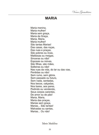 Versos Gameleiros
             MARIA

Maria menina,
Maria mulher!
Maria sem graça,
Maria da Graça,
Maria, Maria,
Maria mulher!
São tantas Marias!
Das casas, das roças,
Das ruas e praças,
São pobres ou ricas,
Maldosas ou meigas,
Sinceras ou não!
Esposas ou noivas,
São filhas, são mães,
Solteiras ou não!
Nas ruas da vida, do lar ou das vias,
Perdidas ou não!
Sem rumo, sem glória,
Sem passado ou futuro,
Sem nada, sentadas,
Nos becos, calçadas,
Nos bares, aos pares,
Pedindo ou vendendo,
Seus corpos carentes,
De amor ou de pão!
Maria, Maria,
Maria das praças,
Marias sem graça,
Marias... São tantas!
Malvadas ou santas,
Marias... Ou não!



          Maria Madalena

                35
 