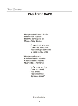 Versos Gameleiros
                        PAIXÃO DE SAPO




                    O sapo encontrou a rãzinha
                    Na beira do ribeirão
                    Rãzinha sorriu para ele
                    O sapo ficou doidão

                          O sapo todo animado
                          Queria se aproximar
                          Rãzinha fugiu correndo
                          O sapo correu atrás

                    O sapo apaixonado
                    Começou então a cantar
                    Chamando sua rãzinha
                    Querendo só namorar:

                          “— De onde eu vim
                          Onde eu cresci!
                          Não existia
                          Rãzinhas lindas
                          Como as daqui!”




                             Maria Madalena

                                   36
 