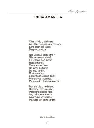 Versos Gameleiros
    ROSA AMARELA




Olha tímido o jardineiro
A mulher que passa apressada
Sem olhar dos lados
Despreocupada!

Não vês que eu te amo?
Não vês o que sinto?
É verdade, não minto!
Rosa amarela!
Tu és a mais bela
De todas as flores,
Do meu jardim,
Rosa amarela,
Entre todas, a mais bela!
Minha doce japonesa,
Porque não olhas para mim?

Mas um dia o jardineiro,
Distraído, entristecido!
Passeando pelas ruas
Logo vê a sua amada,
Amarela e perfumada!
Plantada em outro jardim!




         Maria Madalena

                37
 